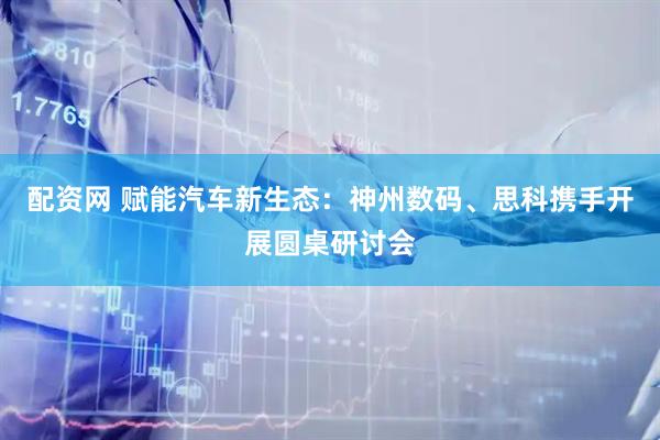 配资网 赋能汽车新生态：神州数码、思科携手开展圆桌研讨会