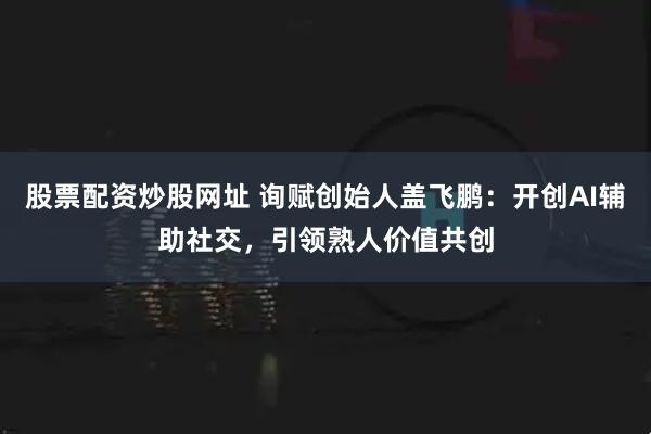 股票配资炒股网址 询赋创始人盖飞鹏：开创AI辅助社交，引领熟人价值共创
