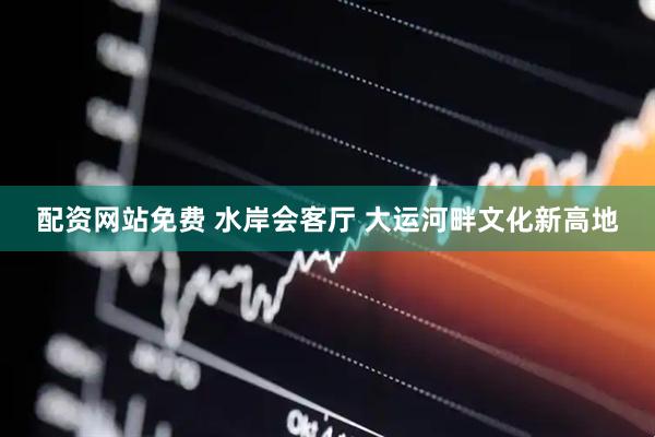 配资网站免费 水岸会客厅 大运河畔文化新高地
