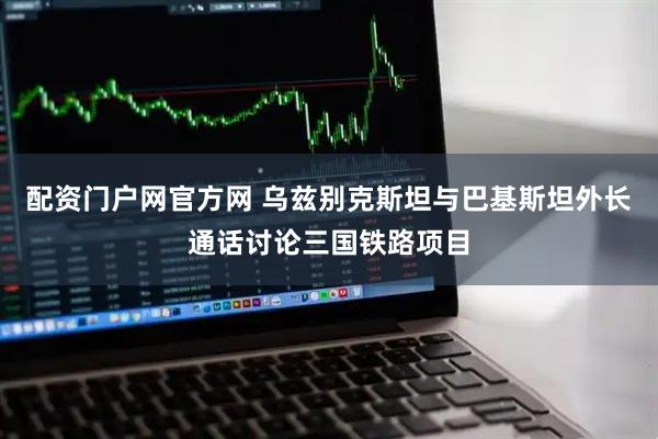 配资门户网官方网 乌兹别克斯坦与巴基斯坦外长通话讨论三国铁路项目