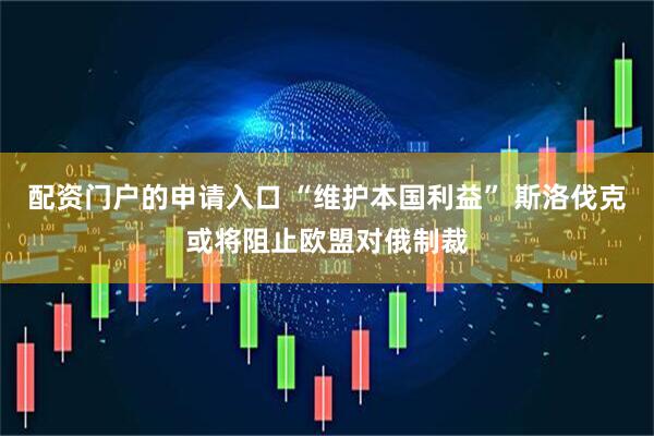 配资门户的申请入口 “维护本国利益” 斯洛伐克或将阻止欧盟对俄制裁
