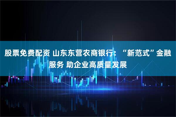 股票免费配资 山东东营农商银行：“新范式”金融服务 助企业高质量发展