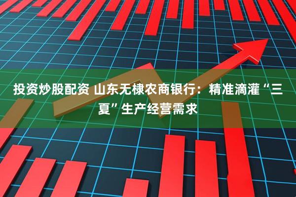 投资炒股配资 山东无棣农商银行：精准滴灌“三夏”生产经营需求