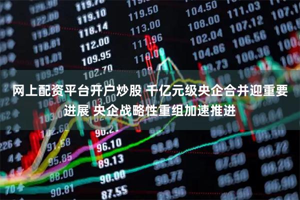 网上配资平台开户炒股 千亿元级央企合并迎重要进展 央企战略性重组加速推进