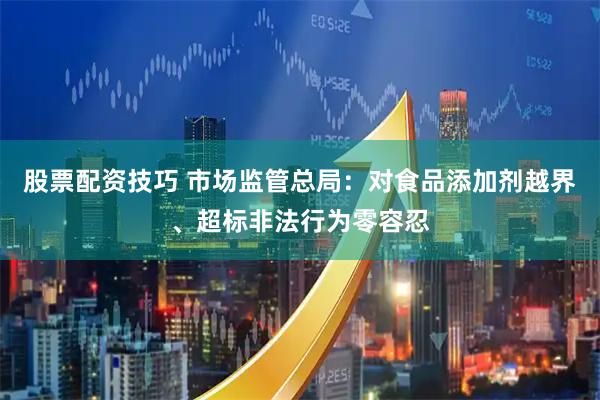 股票配资技巧 市场监管总局：对食品添加剂越界、超标非法行为零容忍
