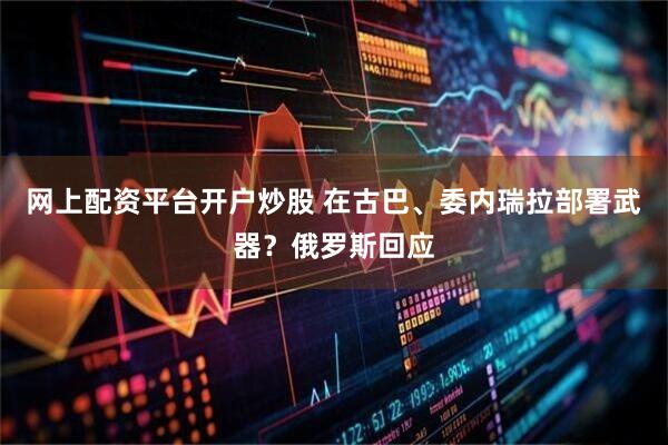 网上配资平台开户炒股 在古巴、委内瑞拉部署武器？俄罗斯回应