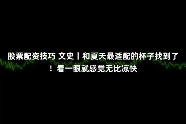 股票配资技巧 文史丨和夏天最适配的杯子找到了！看一眼就感觉无比凉快