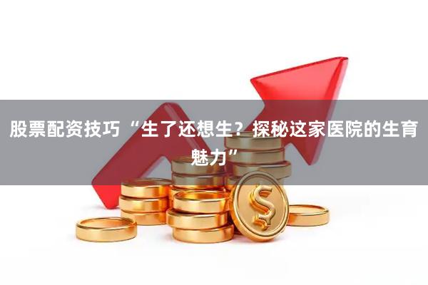 股票配资技巧 “生了还想生？探秘这家医院的生育魅力”