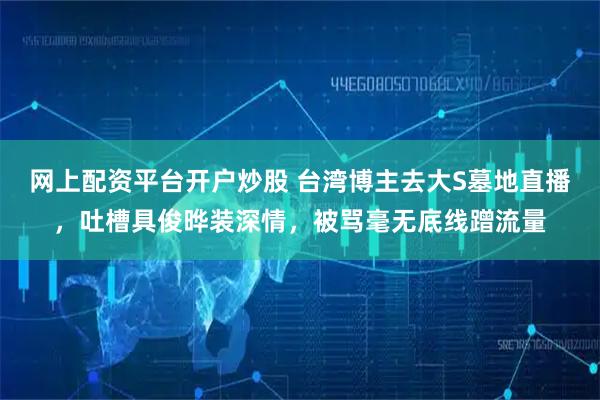 网上配资平台开户炒股 台湾博主去大S墓地直播，吐槽具俊晔装深情，被骂毫无底线蹭流量