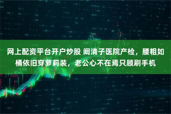 网上配资平台开户炒股 阚清子医院产检，腰粗如桶依旧穿萝莉装，老公心不在焉只顾刷手机