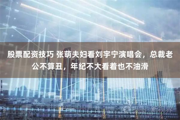 股票配资技巧 张萌夫妇看刘宇宁演唱会，总裁老公不算丑，年纪不大看着也不油滑