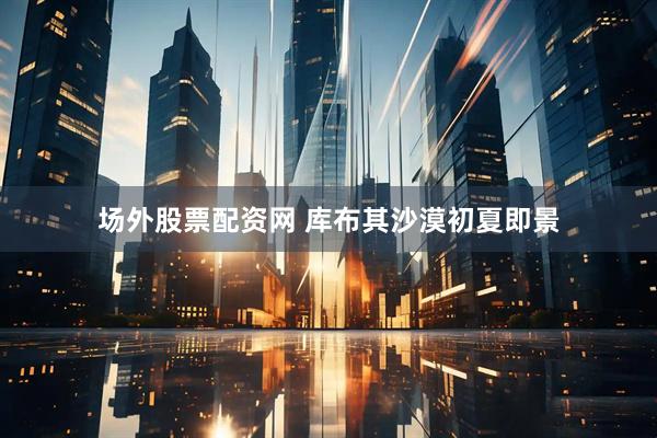 场外股票配资网 库布其沙漠初夏即景