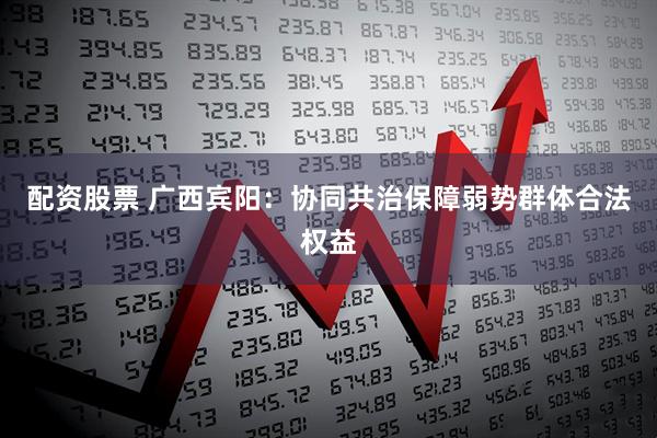 配资股票 广西宾阳：协同共治保障弱势群体合法权益